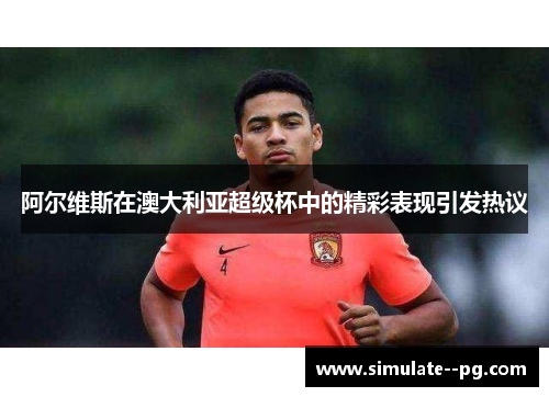 阿尔维斯在澳大利亚超级杯中的精彩表现引发热议 阿尔维斯在澳大利亚超级杯中的精彩表现引发热议