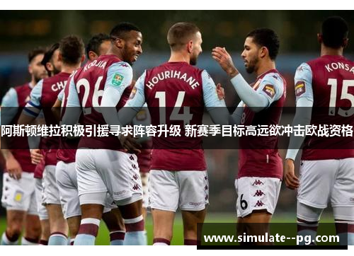 阿斯顿维拉积极引援寻求阵容升级 新赛季目标高远欲冲击欧战资格