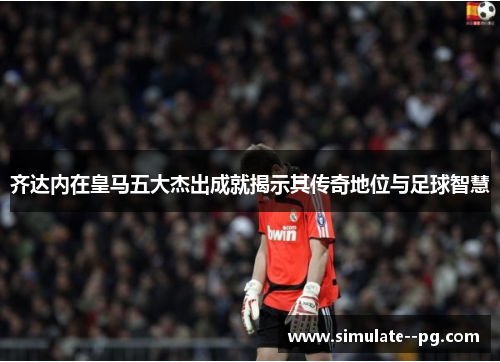 齐达内在皇马五大杰出成就揭示其传奇地位与足球智慧 齐达内在皇马五大杰出成就揭示其传奇地位与足球智慧