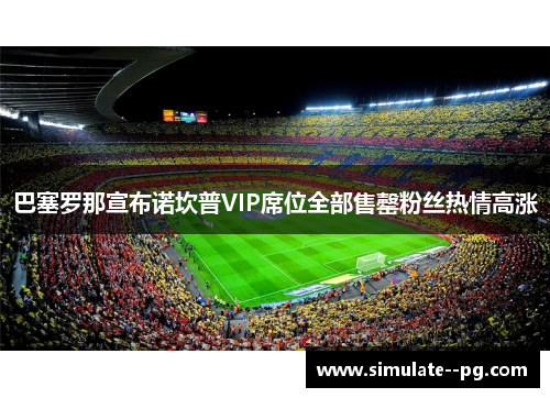 巴塞罗那宣布诺坎普VIP席位全部售罄粉丝热情高涨 巴塞罗那宣布诺坎普VIP席位全部售罄粉丝热情高涨