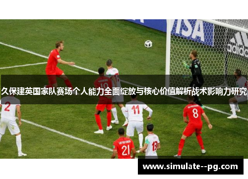 久保建英国家队赛场个人能力全面绽放与核心价值解析战术影响力研究 久保建英国家队赛场个人能力全面绽放与核心价值解析战术影响力研究